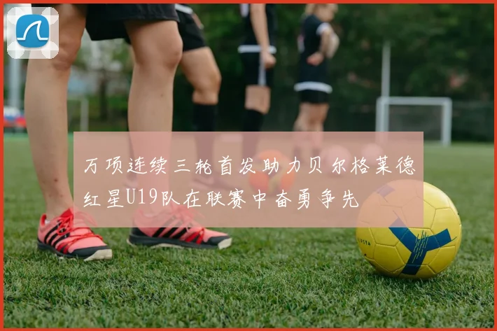 万项连续三轮首发助力贝尔格莱德红星U19队在联赛中奋勇争先